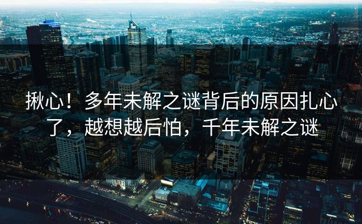 揪心！多年未解之谜背后的原因扎心了，越想越后怕，千年未解之谜