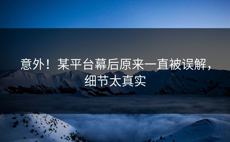 意外！某平台幕后原来一直被误解，细节太真实
