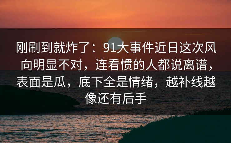 刚刷到就炸了：91大事件近日这次风向明显不对，连看惯的人都说离谱，表面是瓜，底下全是情绪，越补线越像还有后手
