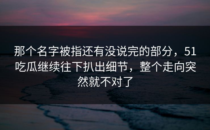 那个名字被指还有没说完的部分，51吃瓜继续往下扒出细节，整个走向突然就不对了