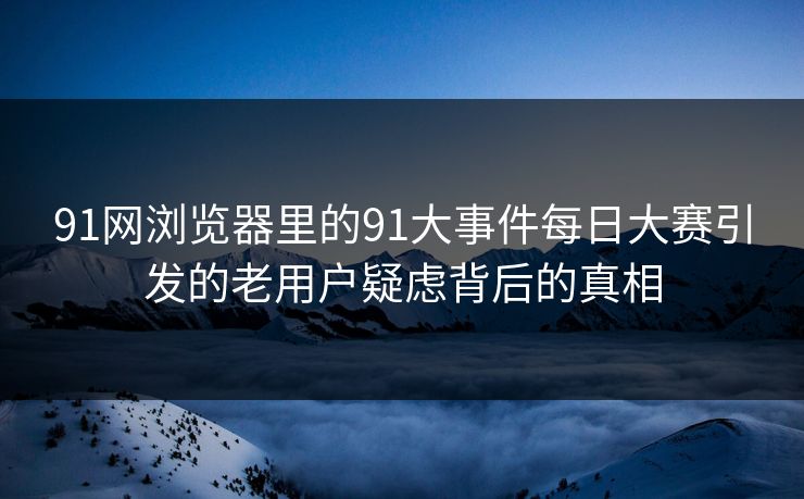 91网浏览器里的91大事件每日大赛引发的老用户疑虑背后的真相