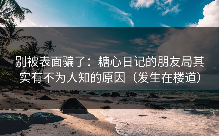 别被表面骗了：糖心日记的朋友局其实有不为人知的原因（发生在楼道）