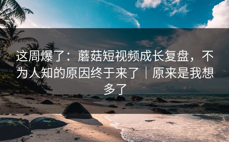 这周爆了：蘑菇短视频成长复盘，不为人知的原因终于来了｜原来是我想多了