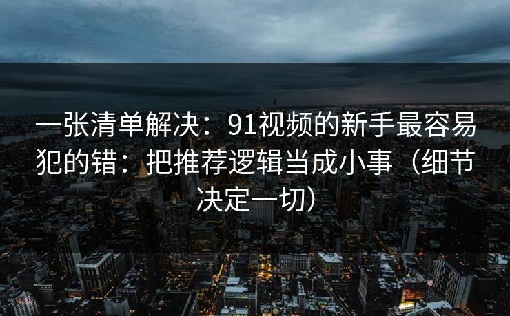 一张清单解决：91视频的新手最容易犯的错：把推荐逻辑当成小事（细节决定一切）