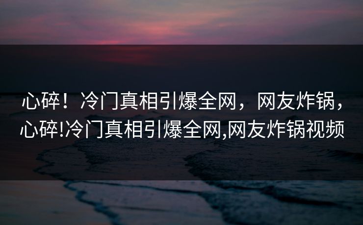 心碎！冷门真相引爆全网，网友炸锅，心碎!冷门真相引爆全网,网友炸锅视频