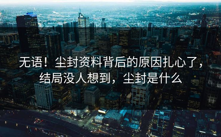 无语！尘封资料背后的原因扎心了，结局没人想到，尘封是什么