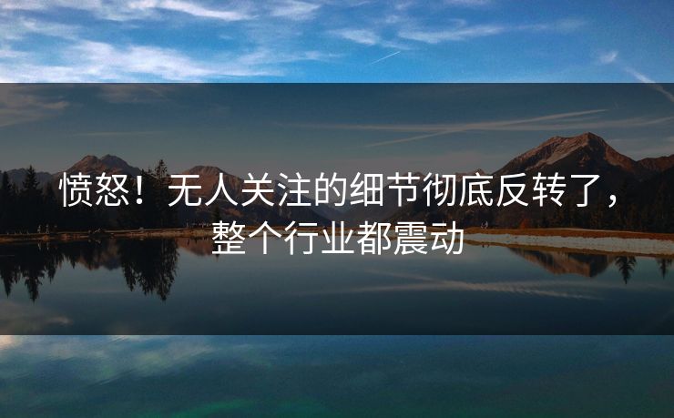 愤怒！无人关注的细节彻底反转了，整个行业都震动