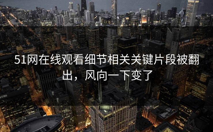 51网在线观看细节相关关键片段被翻出，风向一下变了