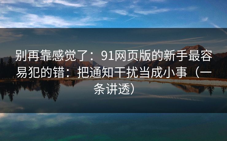别再靠感觉了：91网页版的新手最容易犯的错：把通知干扰当成小事（一条讲透）