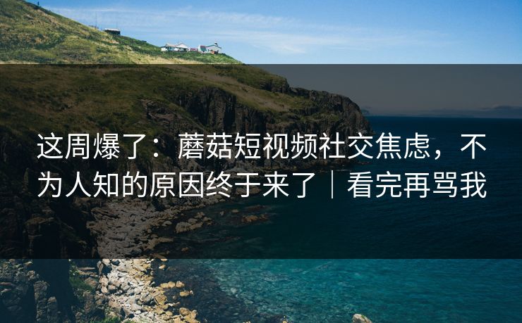 这周爆了：蘑菇短视频社交焦虑，不为人知的原因终于来了｜看完再骂我