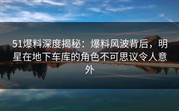 51爆料深度揭秘：爆料风波背后，明星在地下车库的角色不可思议令人意外
