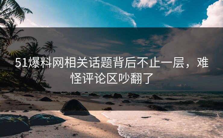51爆料网相关话题背后不止一层，难怪评论区吵翻了