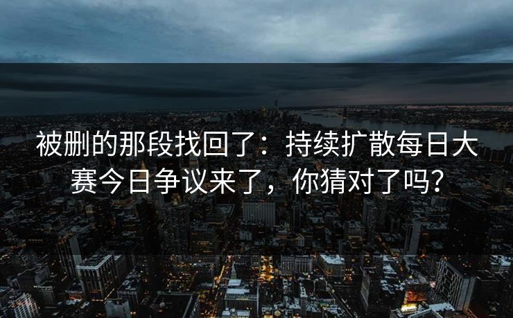 被删的那段找回了：持续扩散每日大赛今日争议来了，你猜对了吗？