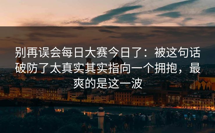 别再误会每日大赛今日了：被这句话破防了太真实其实指向一个拥抱，最爽的是这一波