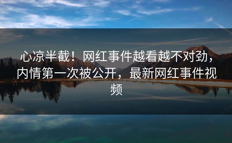 心凉半截！网红事件越看越不对劲，内情第一次被公开，最新网红事件视频