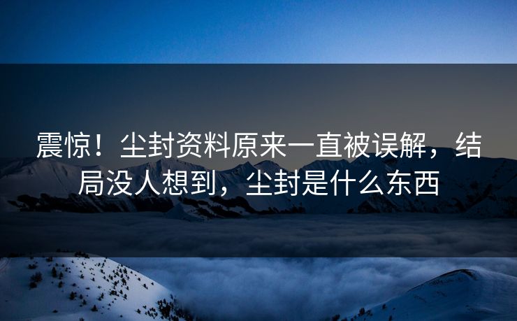 震惊！尘封资料原来一直被误解，结局没人想到，尘封是什么东西